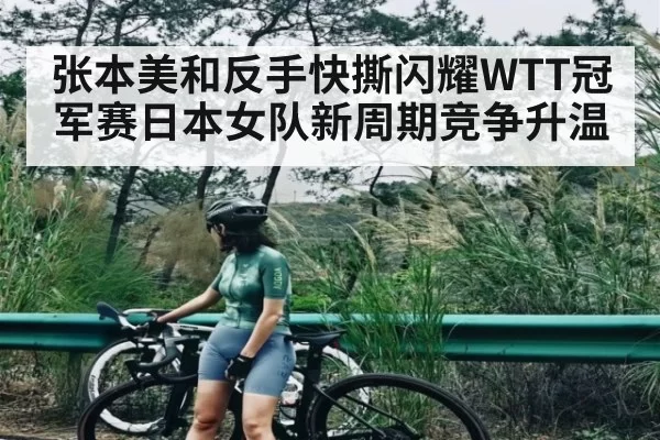 张本美和反手快撕闪耀WTT冠军赛日本女队新周期竞争升温